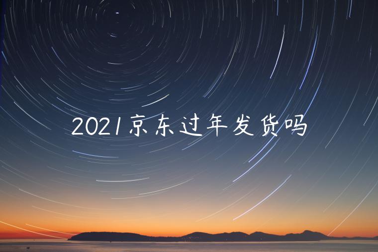 2021京東過年發(fā)貨嗎